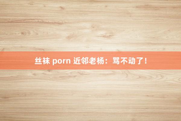 丝袜 porn 近邻老杨：骂不动了！