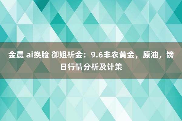 金晨 ai换脸 御姐析金：9.6非农黄金，原油，镑日行情分析及计策