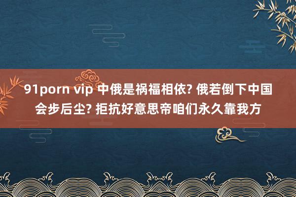 91porn vip 中俄是祸福相依? 俄若倒下中国会步后尘? 拒抗好意思帝咱们永久靠我方