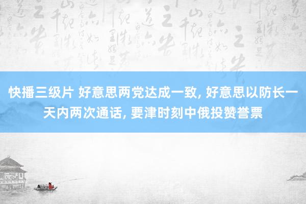 快播三级片 好意思两党达成一致， 好意思以防长一天内两次通话， 要津时刻中俄投赞誉票