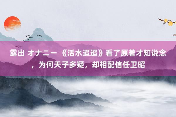 露出 オナニー 《活水迢迢》看了原著才知说念，为何天子多疑，却相配信任卫昭