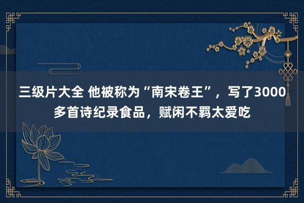 三级片大全 他被称为“南宋卷王”，写了3000多首诗纪录食品，赋闲不羁太爱吃