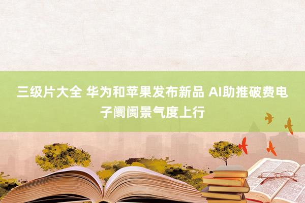 三级片大全 华为和苹果发布新品 AI助推破费电子阛阓景气度上行