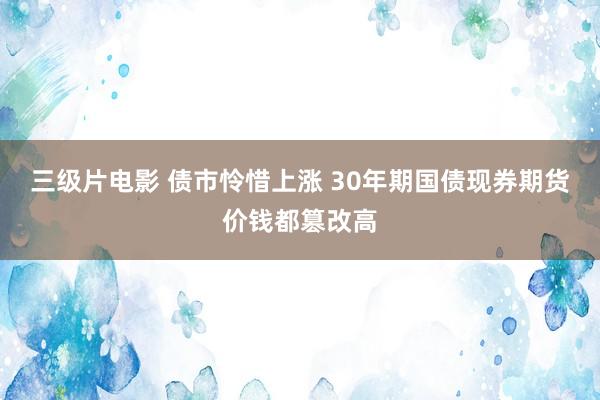 三级片电影 债市怜惜上涨 30年期国债现券期货价钱都篡改高