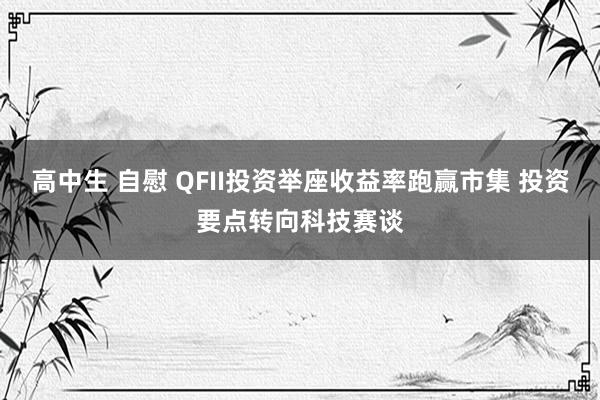 高中生 自慰 QFII投资举座收益率跑赢市集 投资要点转向科技赛谈