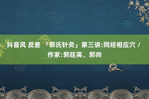 抖音风 反差 「郭氏针灸」第三讲:同经相应穴 / 作家:郭廷英、郭帅