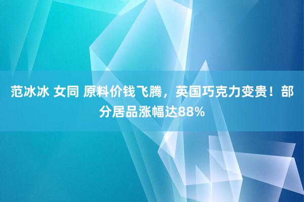 范冰冰 女同 原料价钱飞腾，英国巧克力变贵！部分居品涨幅达88%