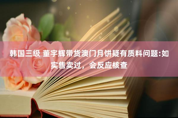 韩国三级 董宇辉带货澳门月饼疑有质料问题:如实售卖过，会反应核查