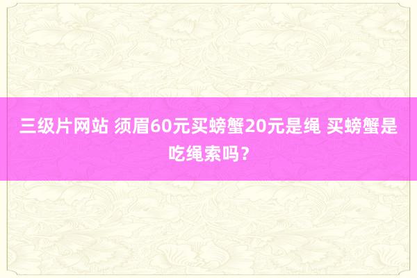 三级片网站 须眉60元买螃蟹20元是绳 买螃蟹是吃绳索吗？