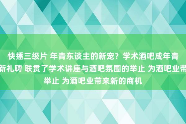 快播三级片 年青东谈主的新宠？学术酒吧成年青东谈主闲隙新礼聘 联贯了学术讲座与酒吧氛围的举止 为酒吧业带来新的商机