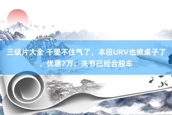 三级片大全 千里不住气了，本田URV也掀桌子了，优惠7万，关节已经合股车