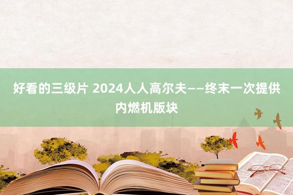 好看的三级片 2024人人高尔夫——终末一次提供内燃机版块