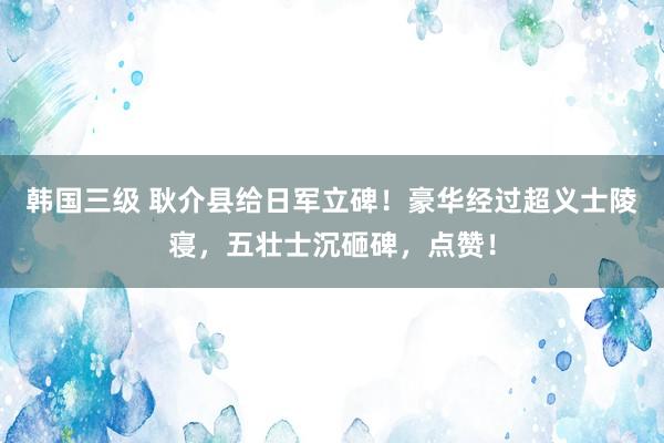 韩国三级 耿介县给日军立碑！豪华经过超义士陵寝，五壮士沉砸碑，点赞！