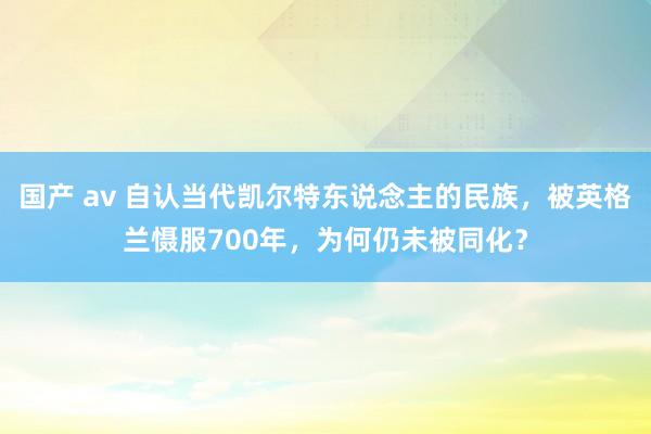 国产 av 自认当代凯尔特东说念主的民族，被英格兰慑服700年，为何仍未被同化？