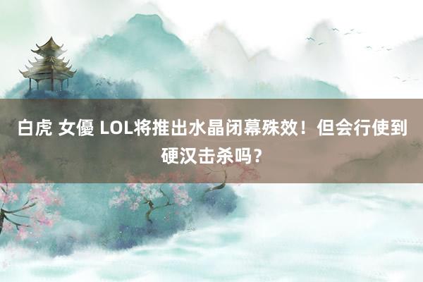 白虎 女優 LOL将推出水晶闭幕殊效！但会行使到硬汉击杀吗？