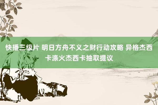 快播三级片 明日方舟不义之财行动攻略 异格杰西卡涤火杰西卡抽取提议