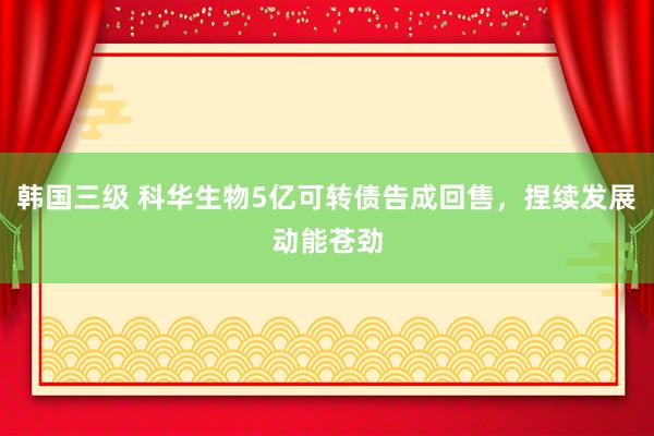 韩国三级 科华生物5亿可转债告成回售，捏续发展动能苍劲