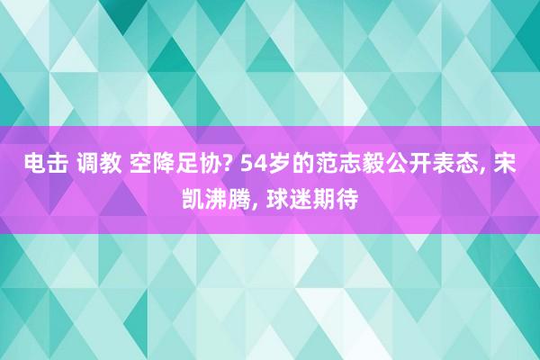 电击 调教 空降足协? 54岁的范志毅公开表态, 宋凯沸腾, 球迷期待