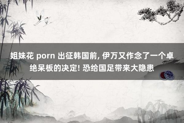 姐妹花 porn 出征韩国前, 伊万又作念了一个卓绝呆板的决定! 恐给国足带来大隐患