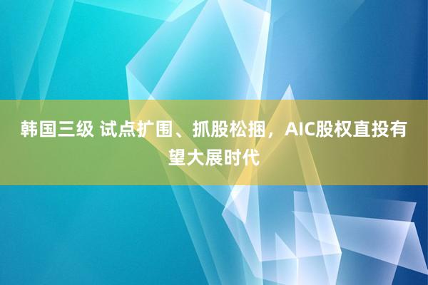 韩国三级 试点扩围、抓股松捆，AIC股权直投有望大展时代