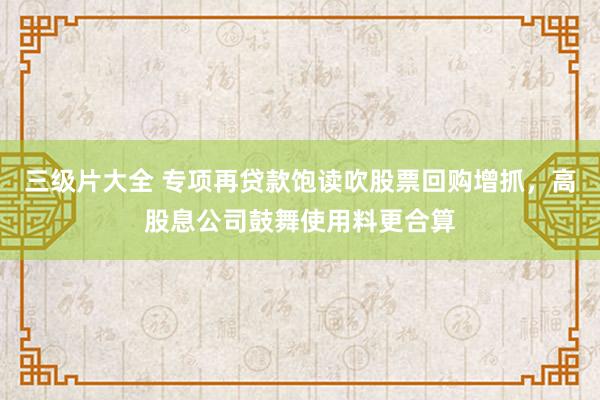 三级片大全 专项再贷款饱读吹股票回购增抓，高股息公司鼓舞使用料更合算