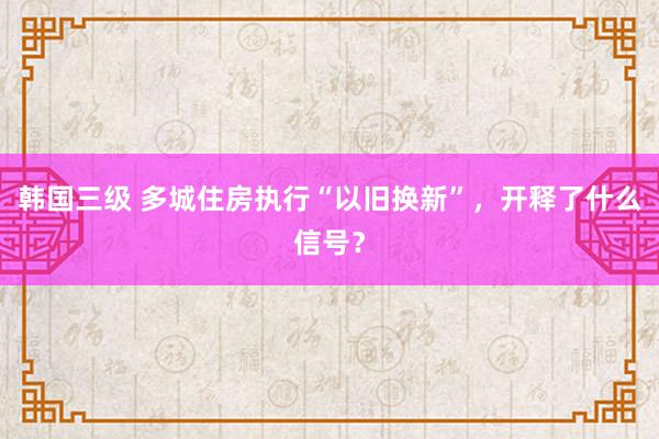 韩国三级 多城住房执行“以旧换新”，开释了什么信号？