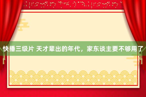 快播三级片 天才辈出的年代，家东谈主要不够用了