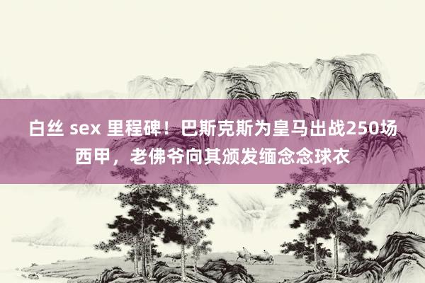 白丝 sex 里程碑！巴斯克斯为皇马出战250场西甲，老佛爷向其颁发缅念念球衣