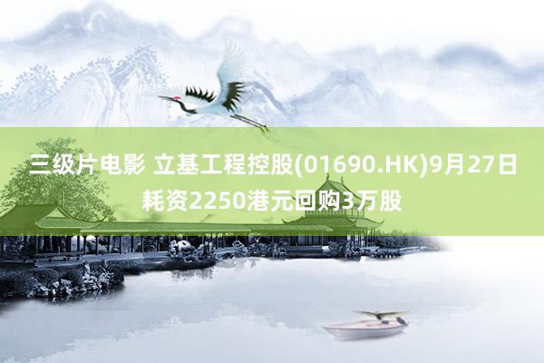 三级片电影 立基工程控股(01690.HK)9月27日耗资2250港元回购3万股