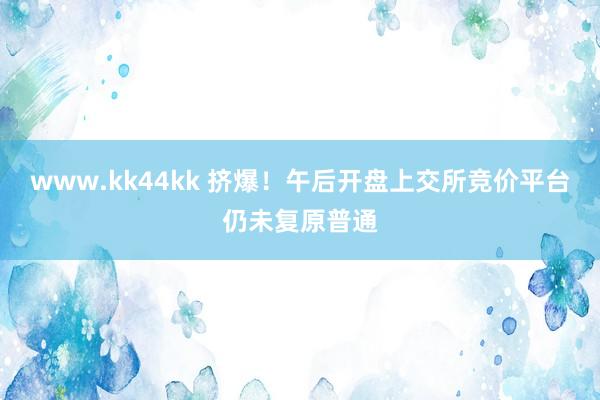 www.kk44kk 挤爆！午后开盘上交所竞价平台仍未复原普通