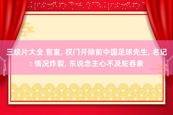 三级片大全 官宣， 权门开除前中国足球先生， 名记: 情况炸裂， 东说念主心不及蛇吞象