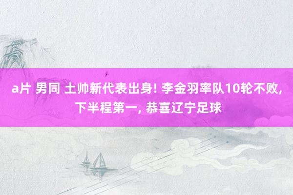 a片 男同 土帅新代表出身! 李金羽率队10轮不败， 下半程第一， 恭喜辽宁足球