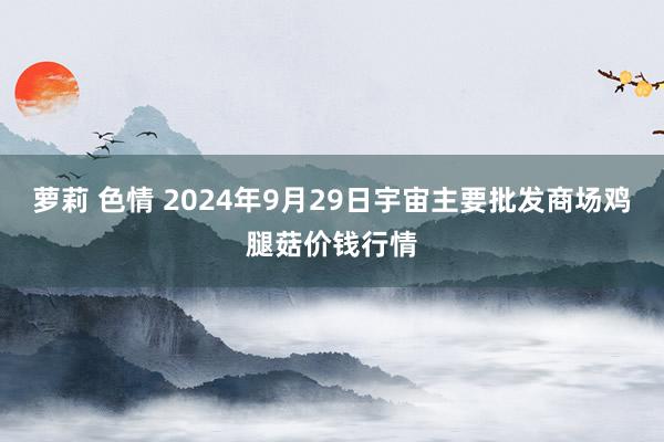 萝莉 色情 2024年9月29日宇宙主要批发商场鸡腿菇价钱行情