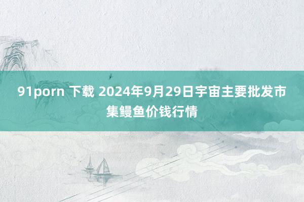 91porn 下载 2024年9月29日宇宙主要批发市集鳗鱼价钱行情