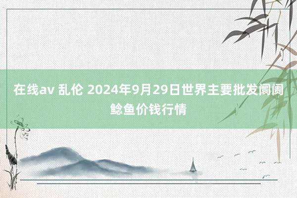 在线av 乱伦 2024年9月29日世界主要批发阛阓鲶鱼价钱行情