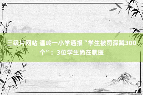 三级片网站 温岭一小学通报“学生被罚深蹲300个”：3位学生尚在就医