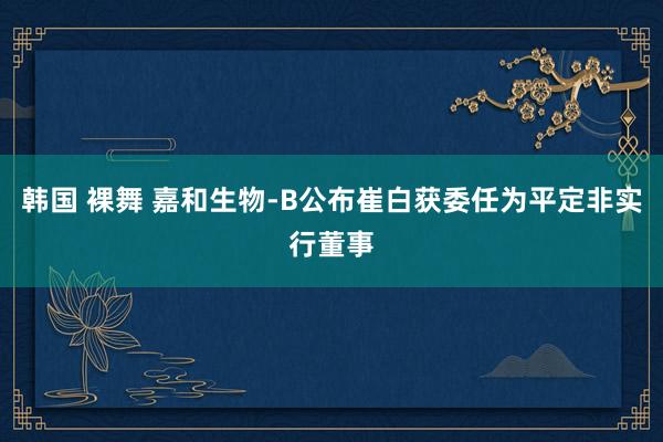 韩国 裸舞 嘉和生物-B公布崔白获委任为平定非实行董事