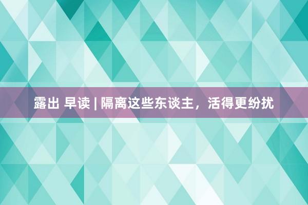 露出 早读 | 隔离这些东谈主，活得更纷扰