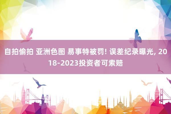 自拍偷拍 亚洲色图 易事特被罚! 误差纪录曝光, 2018-2023投资者可索赔