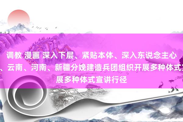 调教 漫画 深入下层、紧贴本体、深入东说念主心 ——吉林、云南、河南、新疆分娩建造兵团组织开展多种体式宣讲行径