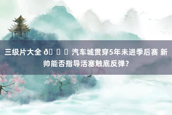 三级片大全 🚗汽车城贯穿5年未进季后赛 新帅能否指导活塞触底反弹？