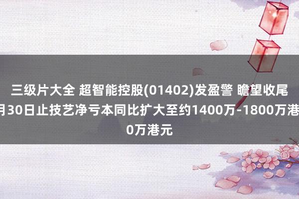 三级片大全 超智能控股(01402)发盈警 瞻望收尾9月30日止技艺净亏本同比扩大至约1400万-1800万港元