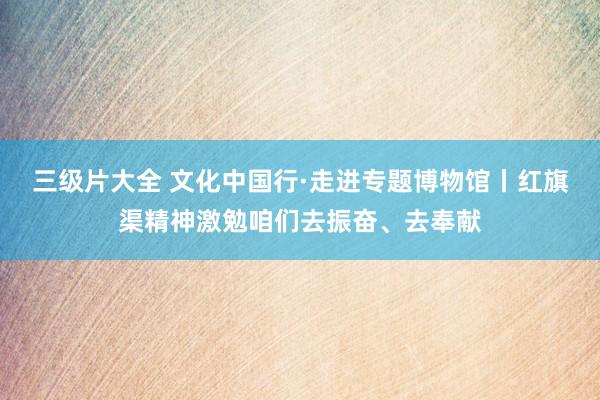 三级片大全 文化中国行·走进专题博物馆丨红旗渠精神激勉咱们去振奋、去奉献