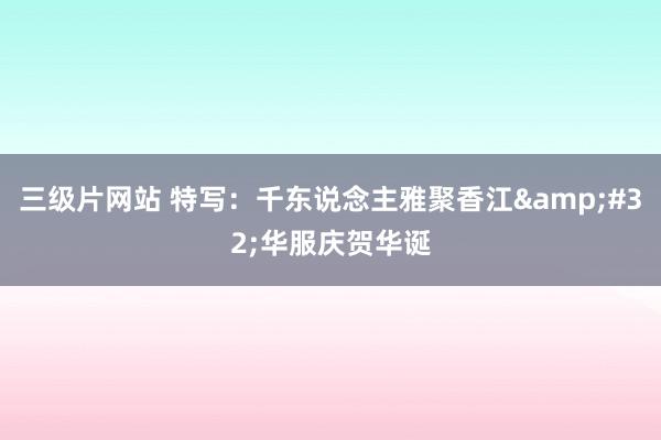 三级片网站 特写：千东说念主雅聚香江&#32;华服庆贺华诞