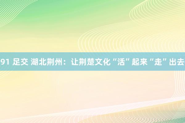 91 足交 湖北荆州：让荆楚文化“活”起来“走”出去