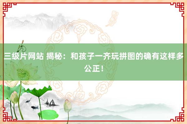 三级片网站 揭秘：和孩子一齐玩拼图的确有这样多公正！