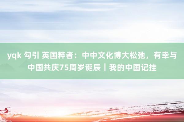 yqk 勾引 英国粹者：中中文化博大松弛，有幸与中国共庆75周岁诞辰｜我的中国记挂