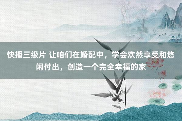 快播三级片 让咱们在婚配中，学会欢然享受和悠闲付出，创造一个完全幸福的家