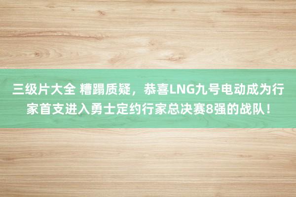 三级片大全 糟蹋质疑，恭喜LNG九号电动成为行家首支进入勇士定约行家总决赛8强的战队！