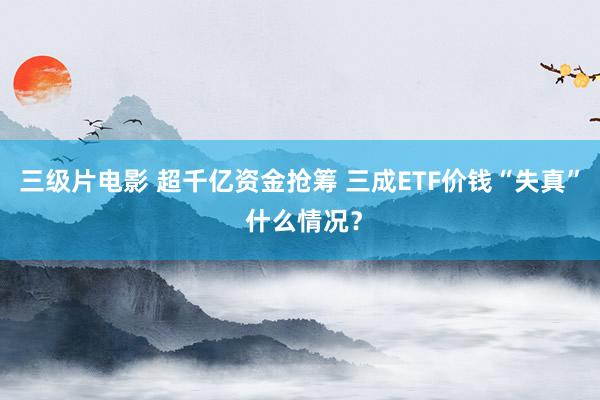 三级片电影 超千亿资金抢筹 三成ETF价钱“失真” 什么情况？